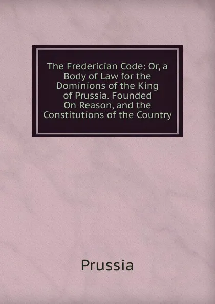 Обложка книги The Frederician Code: Or, a Body of Law for the Dominions of the King of Prussia. Founded On Reason, and the Constitutions of the Country, Prussia