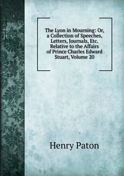 Обложка книги The Lyon in Mourning: Or, a Collection of Speeches, Letters, Journals, Etc. Relative to the Affairs of Prince Charles Edward Stuart, Volume 20, Henry Paton