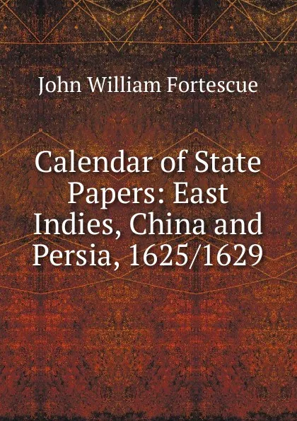 Обложка книги Calendar of State Papers: East Indies, China and Persia, 1625/1629, John William Fortescue