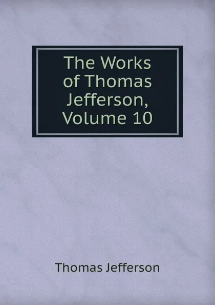 Обложка книги The Works of Thomas Jefferson, Volume 10, Thomas Jefferson