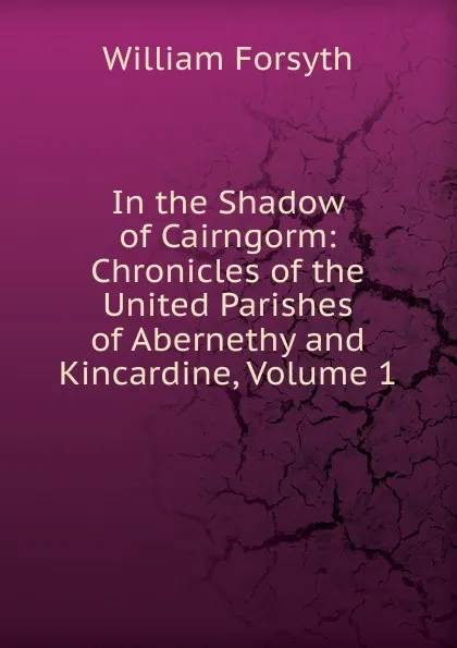 Обложка книги In the Shadow of Cairngorm: Chronicles of the United Parishes of Abernethy and Kincardine, Volume 1, William Forsyth