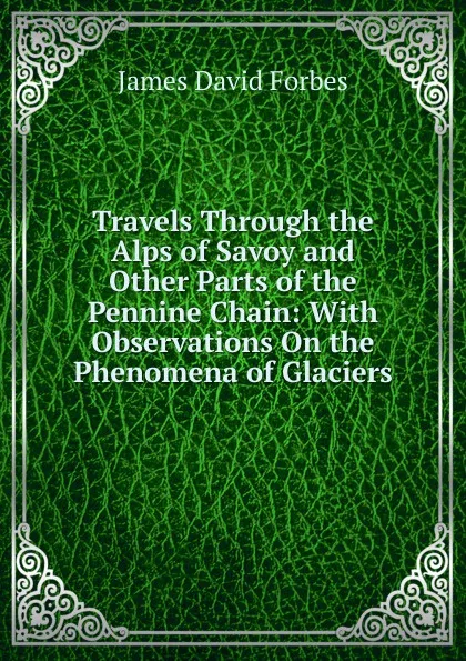 Обложка книги Travels Through the Alps of Savoy and Other Parts of the Pennine Chain: With Observations On the Phenomena of Glaciers, James David Forbes