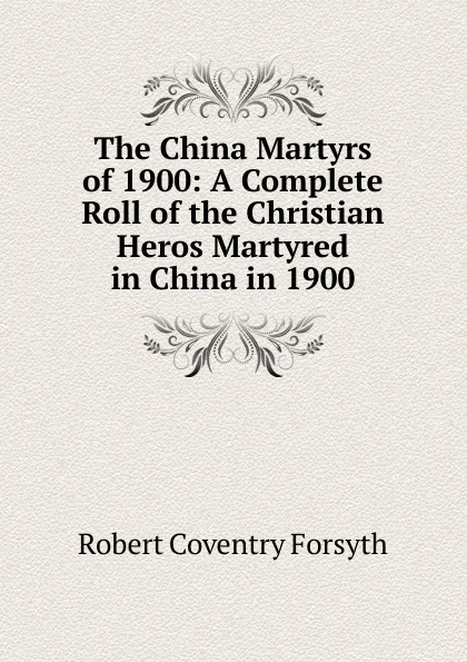 Обложка книги The China Martyrs of 1900: A Complete Roll of the Christian Heros Martyred in China in 1900, Robert Coventry Forsyth