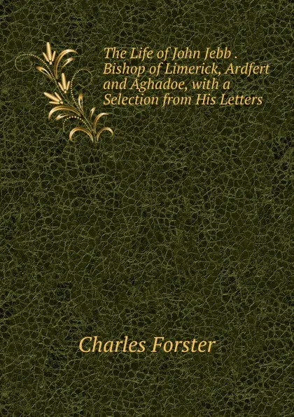 Обложка книги The Life of John Jebb . Bishop of Limerick, Ardfert and Aghadoe, with a Selection from His Letters, Charles Forster