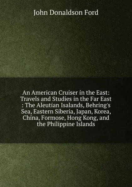 Обложка книги An American Cruiser in the East: Travels and Studies in the Far East : The Aleutian Isalands, Behring.s Sea, Eastern Siberia, Japan, Korea, China, Formose, Hong Kong, and the Philippine Islands, John Donaldson Ford