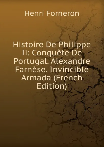 Обложка книги Histoire De Philippe Ii: Conquete De Portugal. Alexandre Farnese. Invincible Armada (French Edition), Henri Forneron