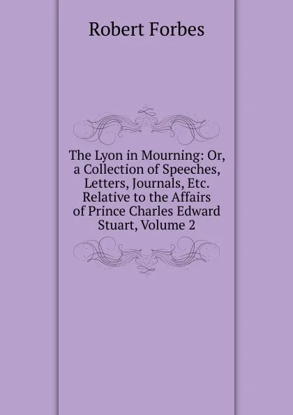 Обложка книги The Lyon in Mourning: Or, a Collection of Speeches, Letters, Journals, Etc. Relative to the Affairs of Prince Charles Edward Stuart, Volume 2, Robert Forbes