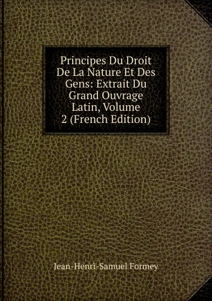 Обложка книги Principes Du Droit De La Nature Et Des Gens: Extrait Du Grand Ouvrage Latin, Volume 2 (French Edition), Jean-Henri-Samuel Formey