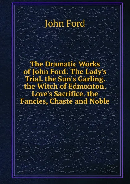 Обложка книги The Dramatic Works of John Ford: The Lady.s Trial. the Sun.s Garling. the Witch of Edmonton. Love.s Sacrifice. the Fancies, Chaste and Noble, John Ford