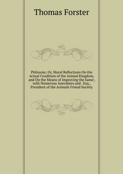 Обложка книги Philozoia; Or, Moral Reflections On the Actual Condition of the Animal Kingdom, and On the Means of Improving the Same; with Numerous Anecdotes and . Esq., President of the Animals Friend Society, Thomas Forster