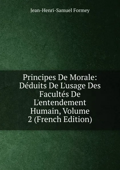 Обложка книги Principes De Morale: Deduits De L.usage Des Facultes De L.entendement Humain, Volume 2 (French Edition), Jean-Henri-Samuel Formey