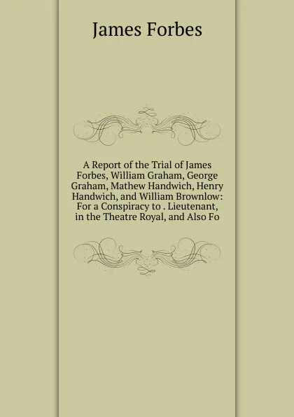 Обложка книги A Report of the Trial of James Forbes, William Graham, George Graham, Mathew Handwich, Henry Handwich, and William Brownlow: For a Conspiracy to . Lieutenant, in the Theatre Royal, and Also Fo, James Forbes