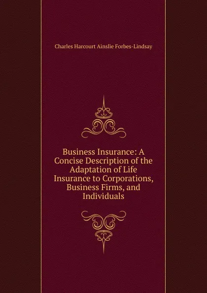 Обложка книги Business Insurance: A Concise Description of the Adaptation of Life Insurance to Corporations, Business Firms, and Individuals, Forbes-Lindsay Charles Harcourt