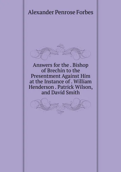 Обложка книги Answers for the . Bishop of Brechin to the Presentment Against Him at the Instance of . William Henderson . Patrick Wilson, and David Smith, Alexander Penrose Forbes