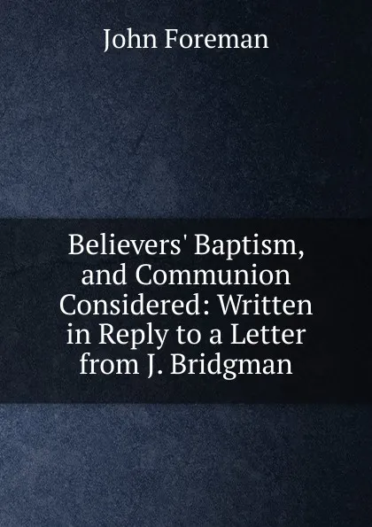 Обложка книги Believers. Baptism, and Communion Considered: Written in Reply to a Letter from J. Bridgman, John Foreman