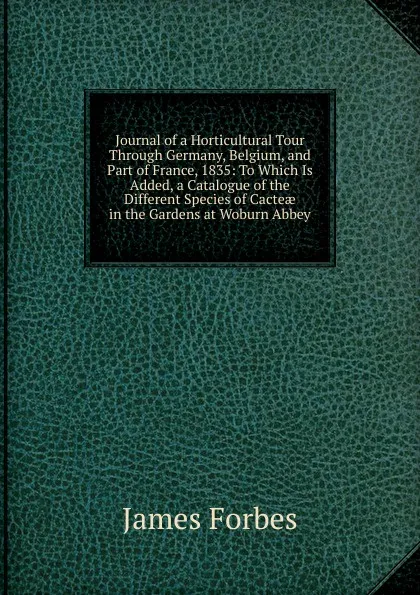 Обложка книги Journal of a Horticultural Tour Through Germany, Belgium, and Part of France, 1835: To Which Is Added, a Catalogue of the Different Species of Cacteae in the Gardens at Woburn Abbey, James Forbes