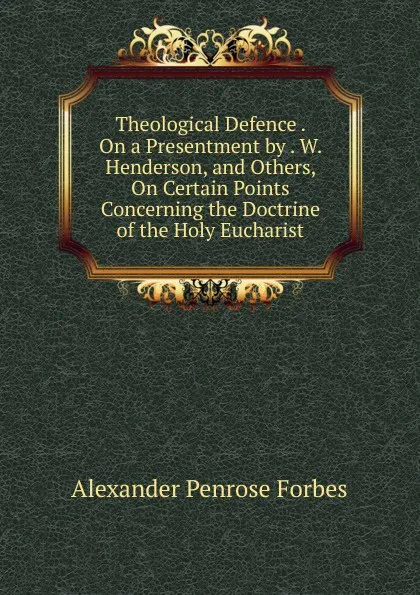 Обложка книги Theological Defence . On a Presentment by . W. Henderson, and Others, On Certain Points Concerning the Doctrine of the Holy Eucharist, Alexander Penrose Forbes