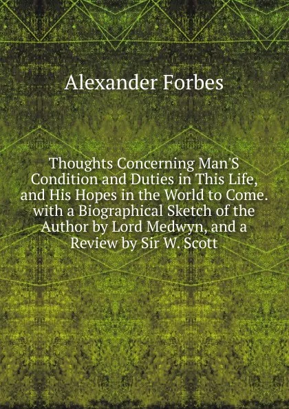 Обложка книги Thoughts Concerning Man.S Condition and Duties in This Life, and His Hopes in the World to Come. with a Biographical Sketch of the Author by Lord Medwyn, and a Review by Sir W. Scott, Alexander Forbes