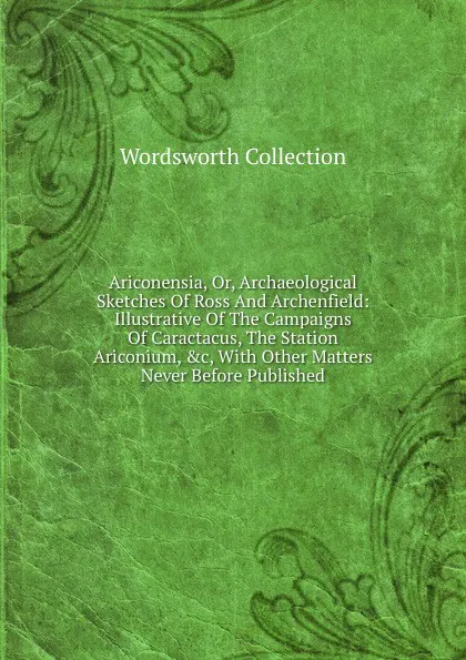 Обложка книги Ariconensia, Or, Archaeological Sketches Of Ross And Archenfield: Illustrative Of The Campaigns Of Caractacus, The Station Ariconium, .c, With Other Matters Never Before Published, Wordsworth Collection