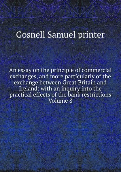 Обложка книги An essay on the principle of commercial exchanges, and more particularly of the exchange between Great Britain and Ireland: with an inquiry into the practical effects of the bank restrictions Volume 8, Gosnell Samuel printer