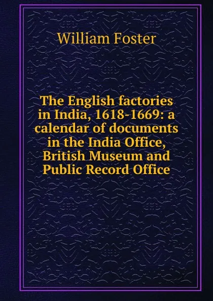 Обложка книги The English factories in India, 1618-1669: a calendar of documents in the India Office, British Museum and Public Record Office, William Foster