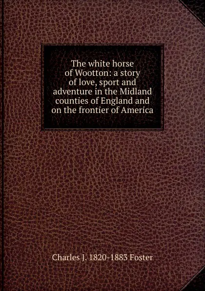 Обложка книги The white horse of Wootton: a story of love, sport and adventure in the Midland counties of England and on the frontier of America, Charles J. 1820-1883 Foster