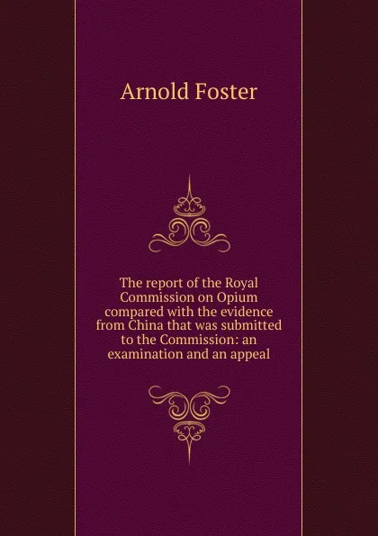 Обложка книги The report of the Royal Commission on Opium compared with the evidence from China that was submitted to the Commission: an examination and an appeal, Arnold Foster