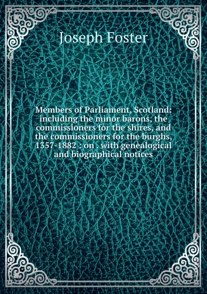 Обложка книги Members of Parliament, Scotland: including the minor barons, the commissioners for the shires, and the commissioners for the burghs, 1357-1882 : on . with genealogical and biographical notices, Foster Joseph