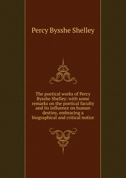 Обложка книги The poetical works of Percy Bysshe Shelley: with some remarks on the poetical faculty and its influence on human destiny, embracing a biographical and critical notice, Shelley Percy Bysshe