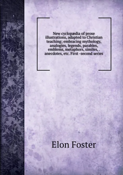 Обложка книги New cyclopaedia of prose illustrations, adapted to Christian teaching; embracing mythology, analogies, legends, parables, emblems, metaphors, similes, . anecdotes, etc. First -second series, Elon Foster