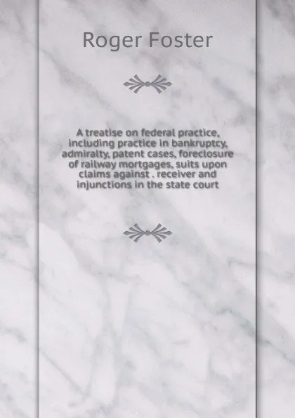 Обложка книги A treatise on federal practice, including practice in bankruptcy, admiralty, patent cases, foreclosure of railway mortgages, suits upon claims against . receiver and injunctions in the state court, Foster Roger