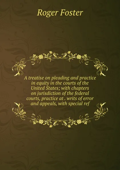 Обложка книги A treatise on pleading and practice in equity in the courts of the United States; with chapters on jurisdiction of the federal courts, practice at . writs of error and appeals, with special ref, Foster Roger