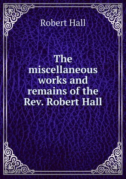 Обложка книги The miscellaneous works and remains of the Rev. Robert Hall, Robert Hall