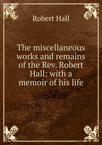 Обложка книги The miscellaneous works and remains of the Rev. Robert Hall: with a memoir of his life, Robert Hall