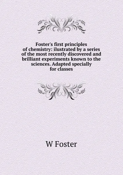 Обложка книги Foster.s first principles of chemistry: ilustrated by a series of the most recently discovered and brilliant experiments known to the sciences. Adapted specially for classes, W Foster