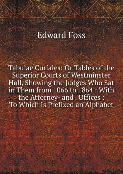 Обложка книги Tabulae Curiales: Or Tables of the Superior Courts of Westminster Hall, Showing the Judges Who Sat in Them from 1066 to 1864 : With the Attorney- and . Offices : To Which Is Prefixed an Alphabet, Edward Foss