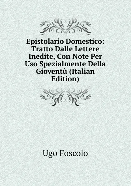 Обложка книги Epistolario Domestico: Tratto Dalle Lettere Inedite, Con Note Per Uso Spezialmente Della Gioventu (Italian Edition), Foscolo Ugo