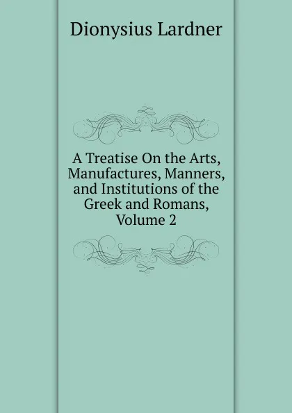 Обложка книги A Treatise On the Arts, Manufactures, Manners, and Institutions of the Greek and Romans, Volume 2, Lardner Dionysius