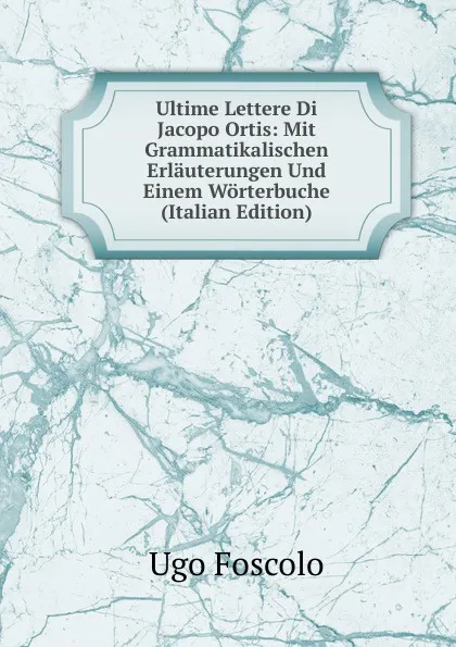 Обложка книги Ultime Lettere Di Jacopo Ortis: Mit Grammatikalischen Erlauterungen Und Einem Worterbuche (Italian Edition), Foscolo Ugo