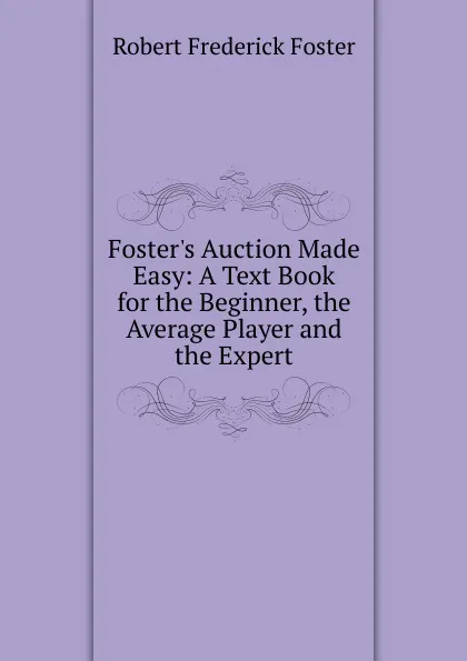 Обложка книги Foster.s Auction Made Easy: A Text Book for the Beginner, the Average Player and the Expert, Robert Frederick Foster