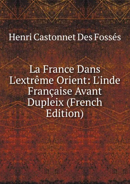 Обложка книги La France Dans L.extreme Orient: L.inde Francaise Avant Dupleix (French Edition), Henri Castonnet Des Fossés