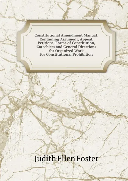 Обложка книги Constitutional Amendment Manual: Containing Argument, Appeal, Petitions, Forms of Constitution, Catechism and General Directions for Organized Work for Constitutional Prohibition, Judith Ellen Foster