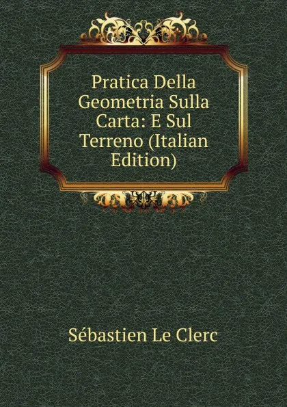 Обложка книги Pratica Della Geometria Sulla Carta: E Sul Terreno (Italian Edition), Sébastien le Clerc