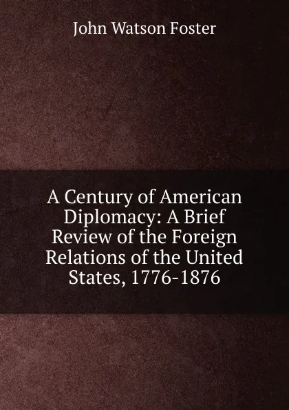 Обложка книги A Century of American Diplomacy: A Brief Review of the Foreign Relations of the United States, 1776-1876, John Watson Foster