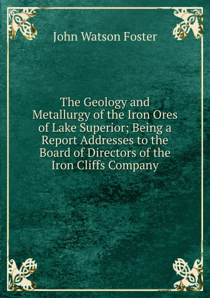 Обложка книги The Geology and Metallurgy of the Iron Ores of Lake Superior; Being a Report Addresses to the Board of Directors of the Iron Cliffs Company, John Watson Foster