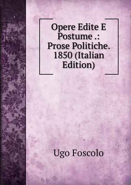 Обложка книги Opere Edite E Postume .: Prose Politiche. 1850 (Italian Edition), Foscolo Ugo