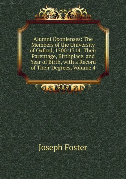 Обложка книги Alumni Oxonienses: The Members of the University of Oxford, 1500-1714: Their Parentage, Birthplace, and Year of Birth, with a Record of Their Degrees, Volume 4, Foster Joseph