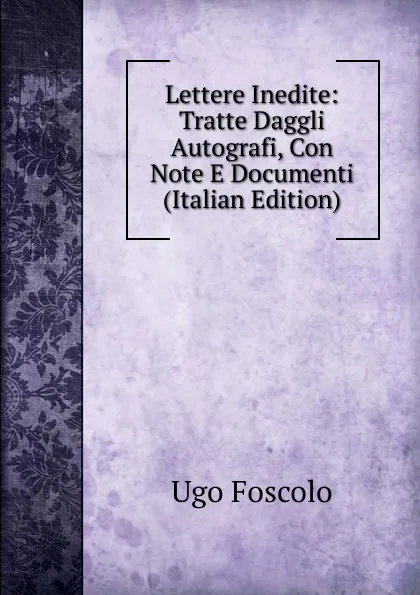 Обложка книги Lettere Inedite: Tratte Daggli Autografi, Con Note E Documenti (Italian Edition), Foscolo Ugo