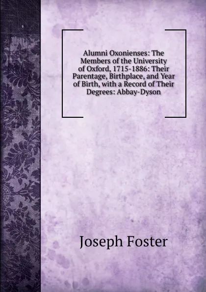 Обложка книги Alumni Oxonienses: The Members of the University of Oxford, 1715-1886: Their Parentage, Birthplace, and Year of Birth, with a Record of Their Degrees: Abbay-Dyson, Foster Joseph