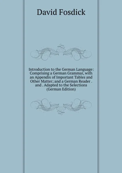 Обложка книги Introduction to the German Language: Comprising a German Grammar, with an Appendix of Important Tables and Other Matter; and a German Reader . and . Adapted to the Selections (German Edition), David Fosdick